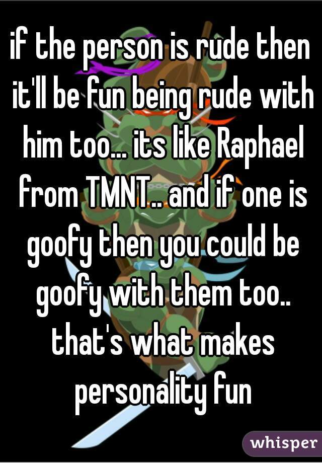 if the person is rude then it'll be fun being rude with him too... its like Raphael from TMNT.. and if one is goofy then you could be goofy with them too.. that's what makes personality fun