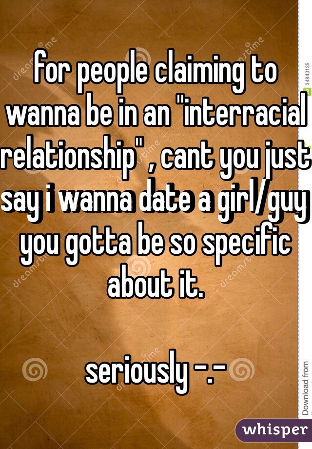 for people claiming to wanna be in an "interracial relationship" , cant you just say i wanna date a girl/guy you gotta be so specific about it.

seriously -.-