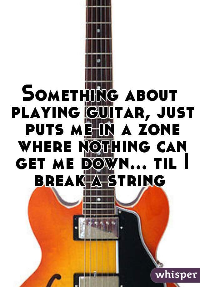 Something about playing guitar, just puts me in a zone where nothing can get me down... til I break a string 
