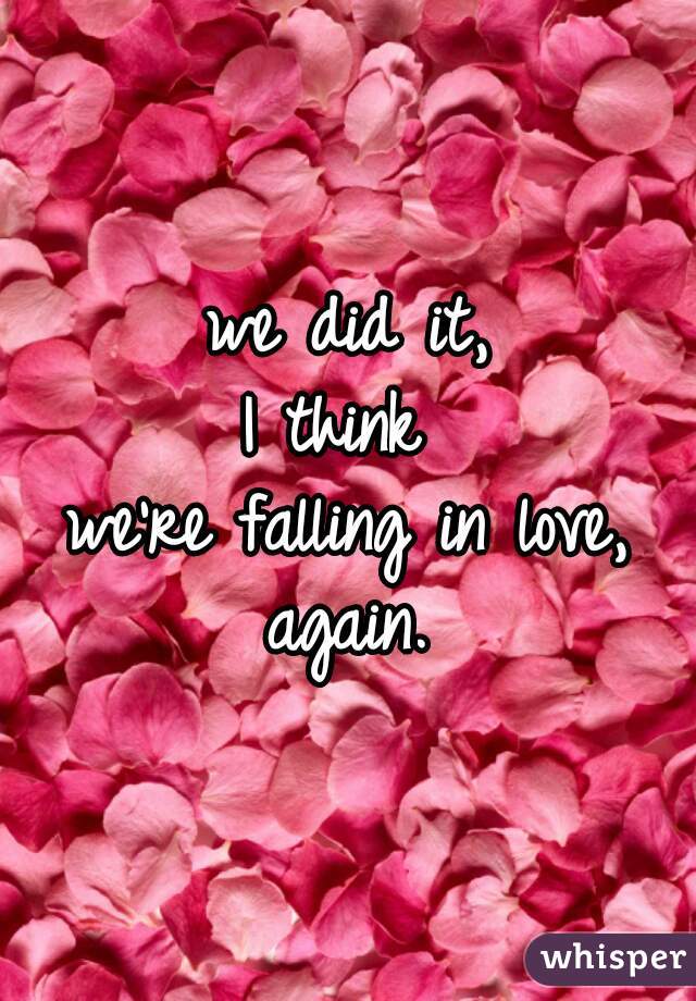 we did it,
I think 
we're falling in love,
again.