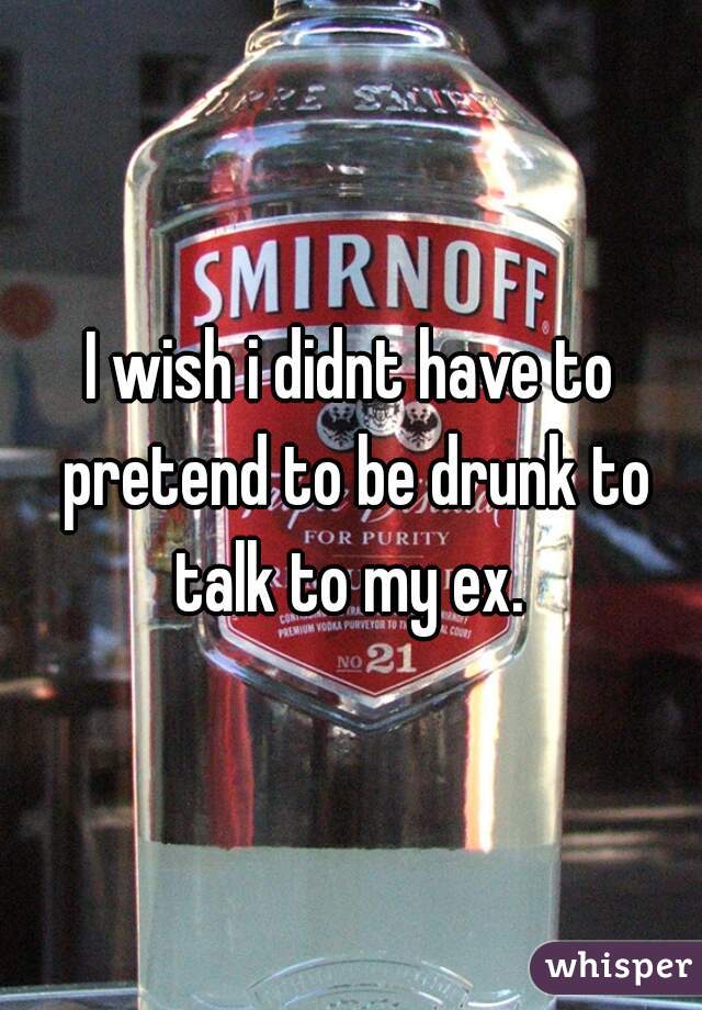 I wish i didnt have to pretend to be drunk to talk to my ex. 