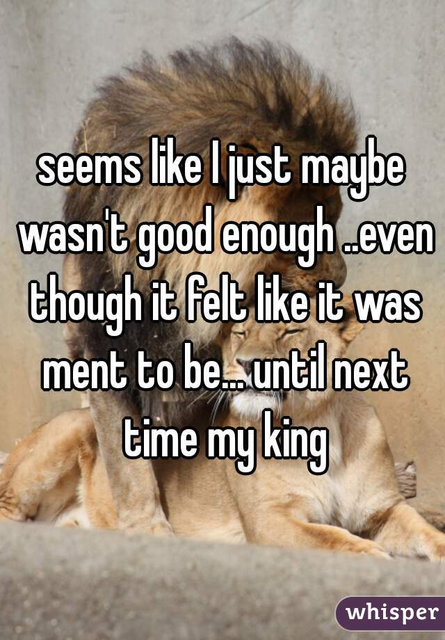 seems like I just maybe wasn't good enough ..even though it felt like it was ment to be... until next time my king