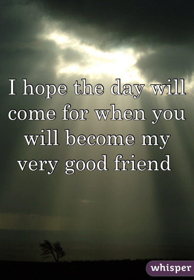 I hope the day will come for when you will become my very good friend 