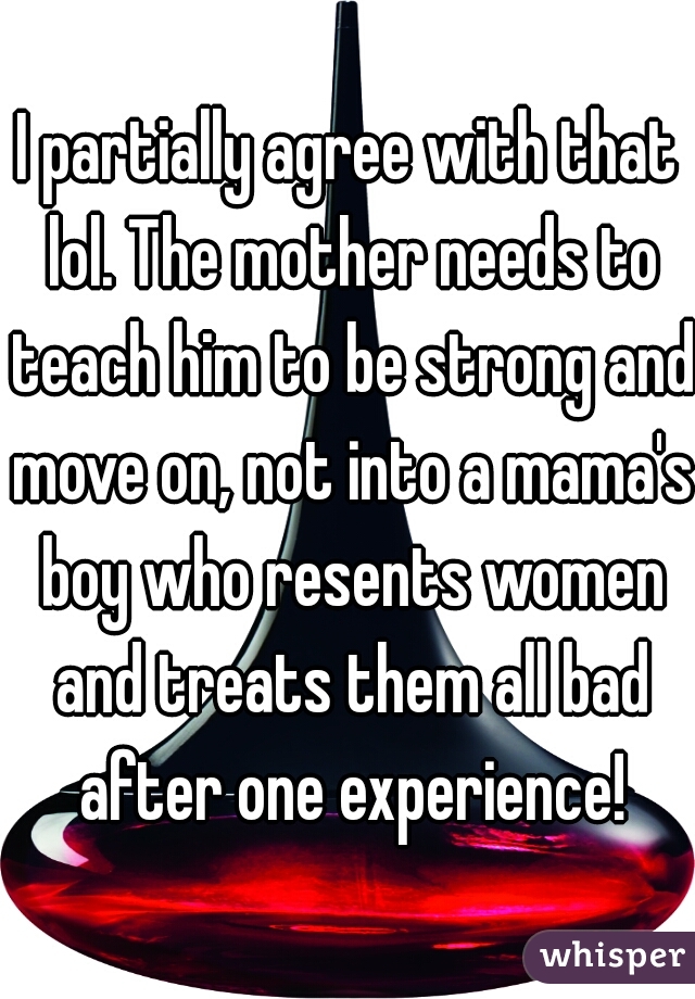 I partially agree with that lol. The mother needs to teach him to be strong and move on, not into a mama's boy who resents women and treats them all bad after one experience!