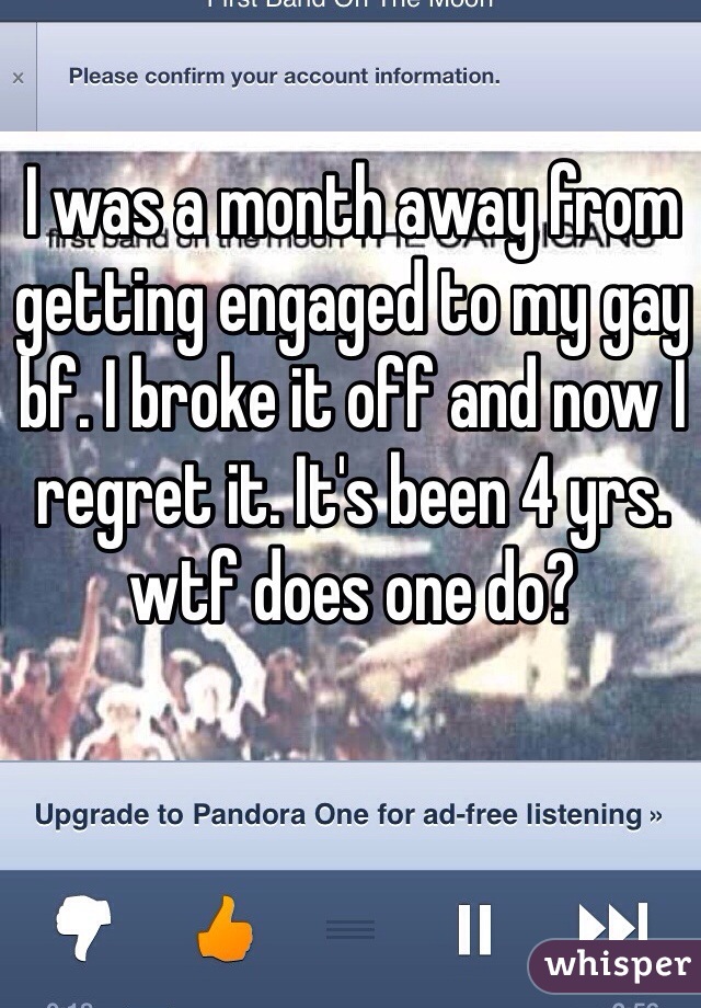 I was a month away from getting engaged to my gay bf. I broke it off and now I regret it. It's been 4 yrs. wtf does one do?