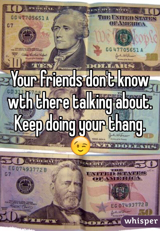 Your friends don't know wth there talking about. Keep doing your thang. 
😉