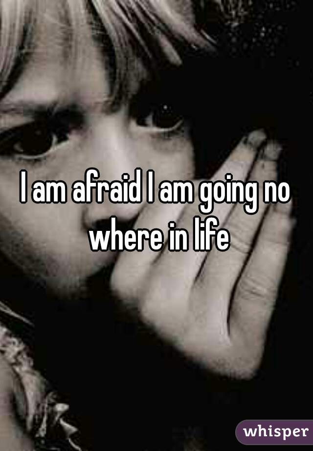 I am afraid I am going no where in life
