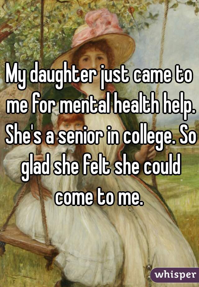 My daughter just came to me for mental health help. She's a senior in college. So glad she felt she could come to me. 