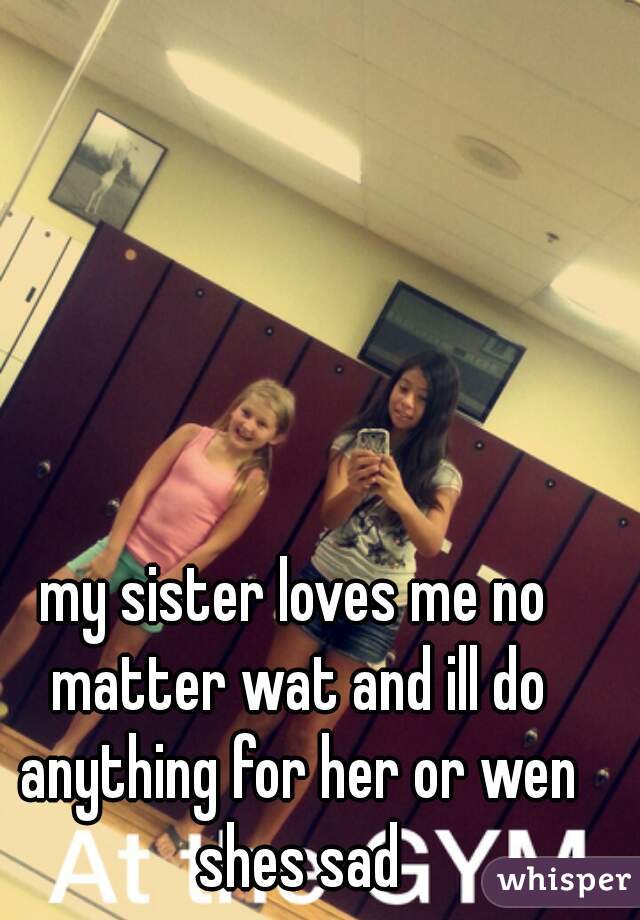 my sister loves me no matter wat and ill do anything for her or wen shes sad