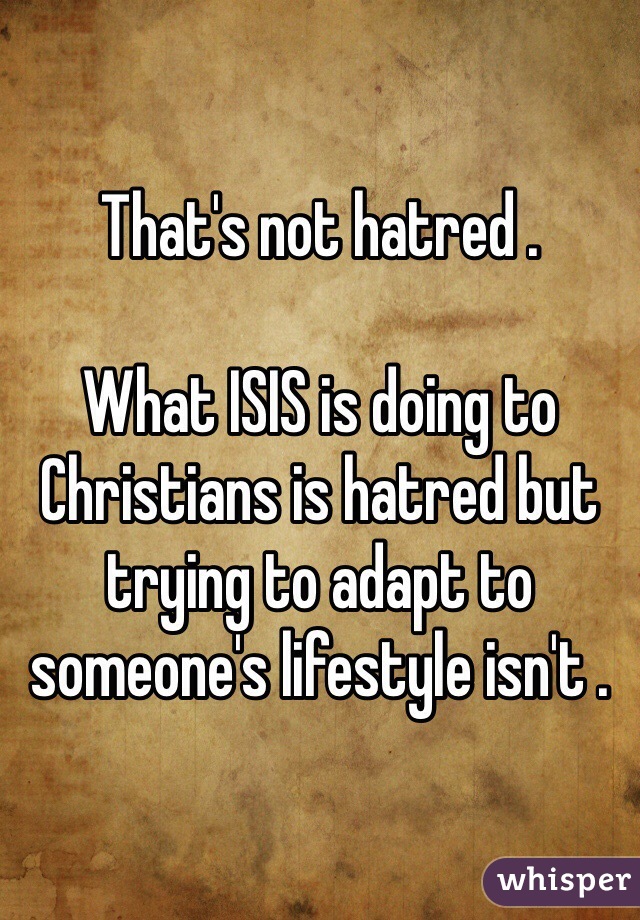 That's not hatred . 

What ISIS is doing to Christians is hatred but trying to adapt to someone's lifestyle isn't . 