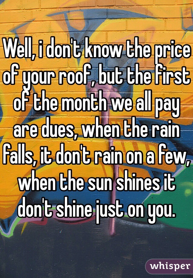 Well, i don't know the price of your roof, but the first of the month we all pay are dues, when the rain falls, it don't rain on a few, when the sun shines it don't shine just on you.