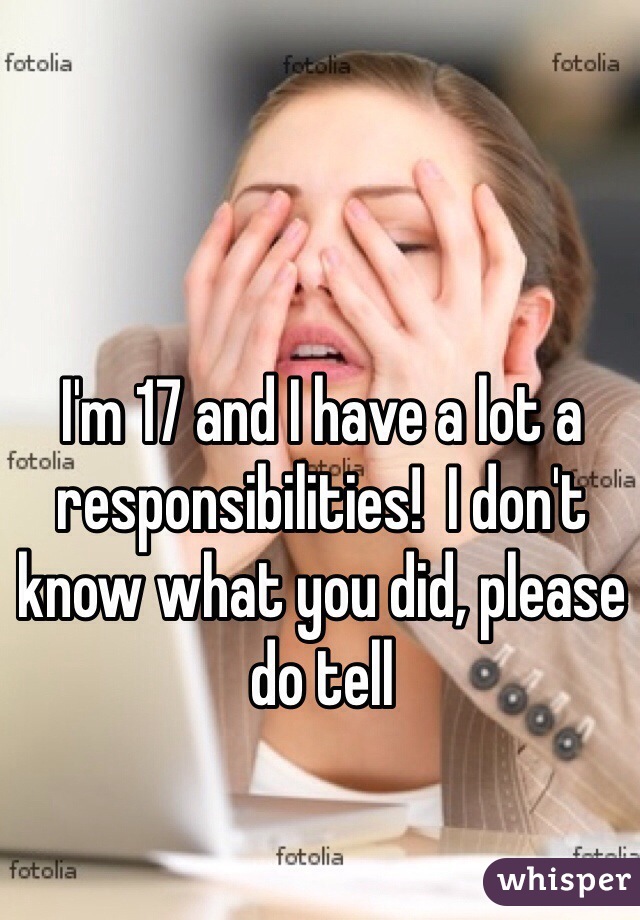 I'm 17 and I have a lot a responsibilities!  I don't know what you did, please do tell