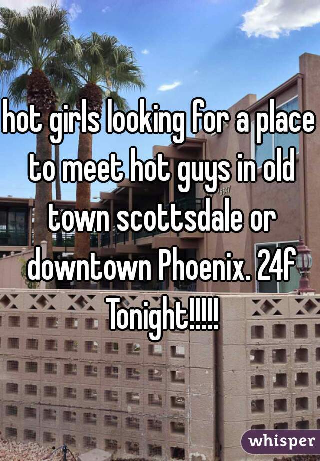 hot girls looking for a place to meet hot guys in old town scottsdale or downtown Phoenix. 24f Tonight!!!!!