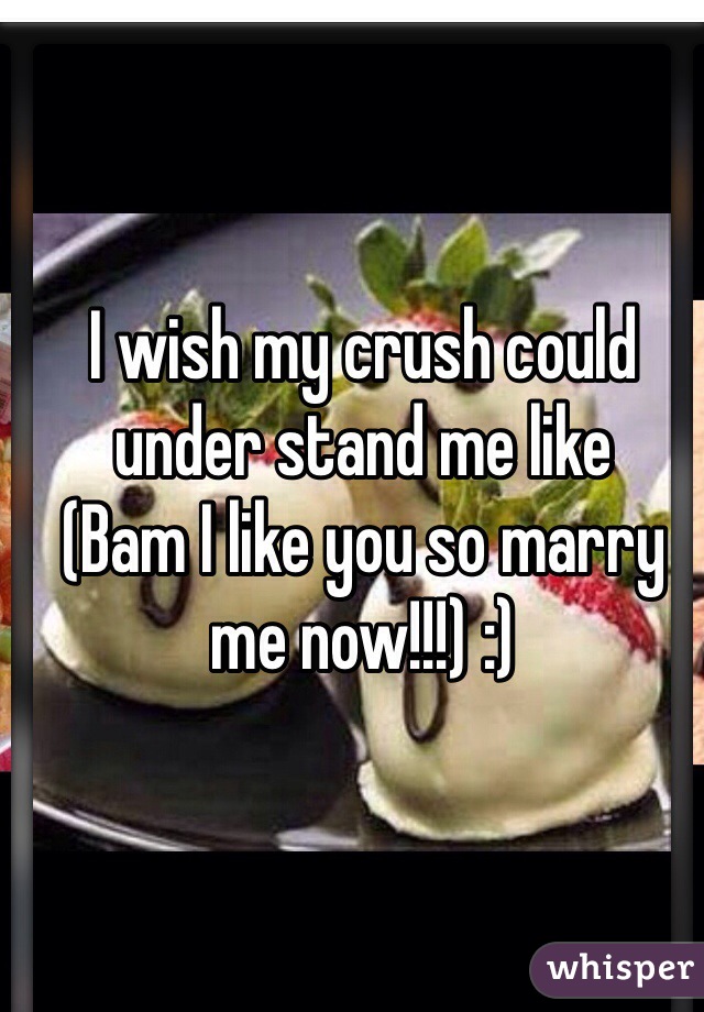 I wish my crush could under stand me like
(Bam I like you so marry me now!!!) :)