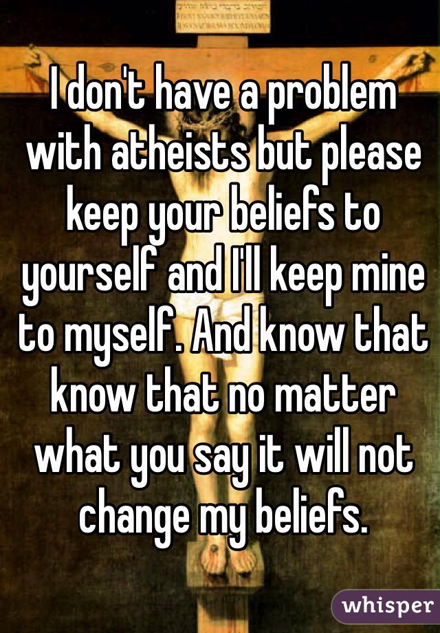 I don't have a problem with atheists but please keep your beliefs to yourself and I'll keep mine to myself. And know that know that no matter what you say it will not change my beliefs. 