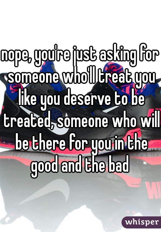 nope, you're just asking for someone who'll treat you like you deserve to be treated, someone who will be there for you in the good and the bad 