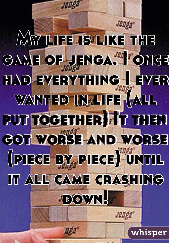 My life is like the game of jenga. I once had everything I ever wanted in life (all put together) It then got worse and worse (piece by piece) until it all came crashing down! 