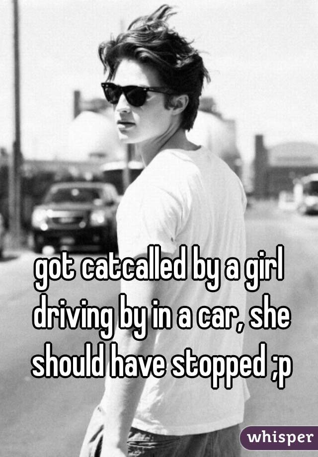 got catcalled by a girl driving by in a car, she should have stopped ;p