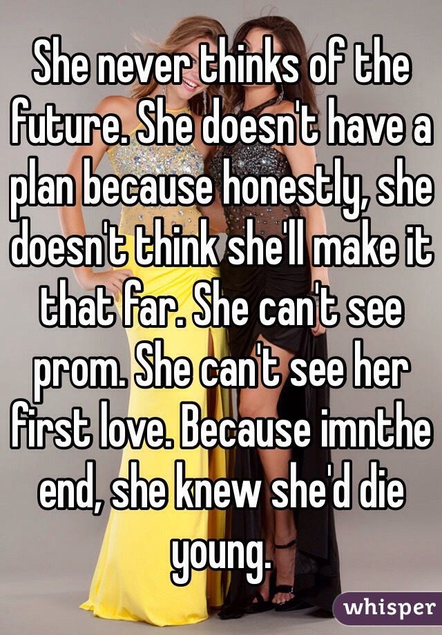She never thinks of the future. She doesn't have a plan because honestly, she doesn't think she'll make it that far. She can't see prom. She can't see her first love. Because imnthe end, she knew she'd die young.