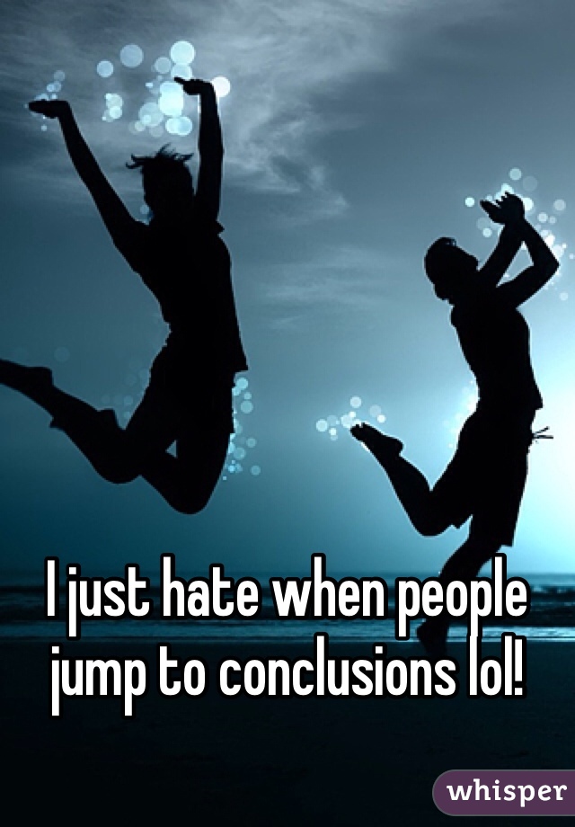 I just hate when people jump to conclusions lol!