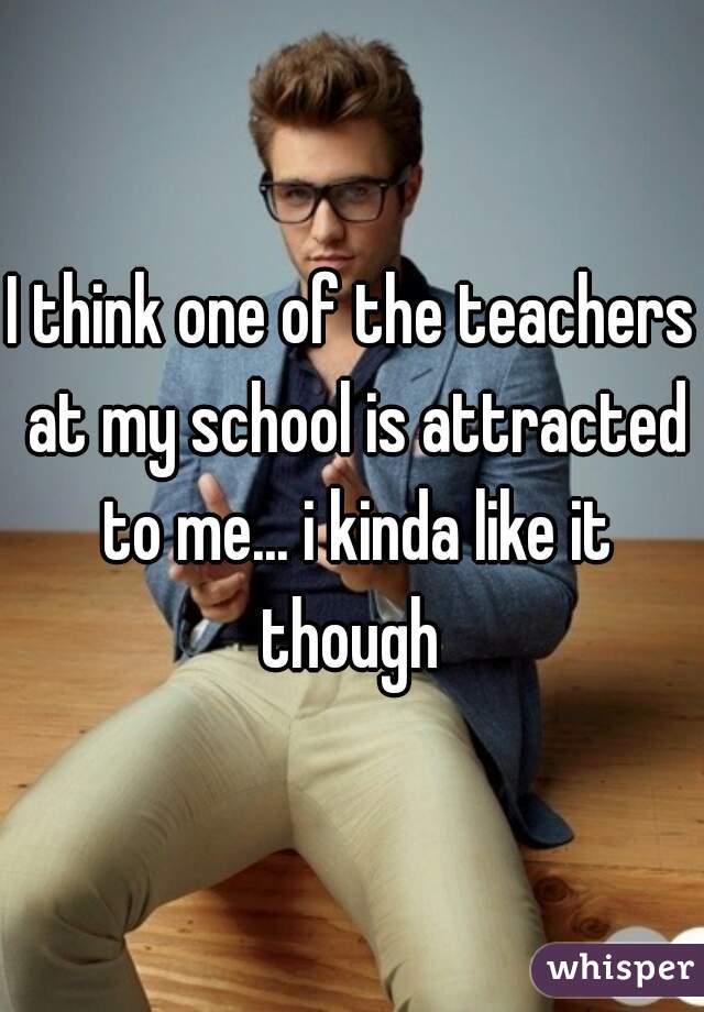 I think one of the teachers at my school is attracted to me... i kinda like it though 
