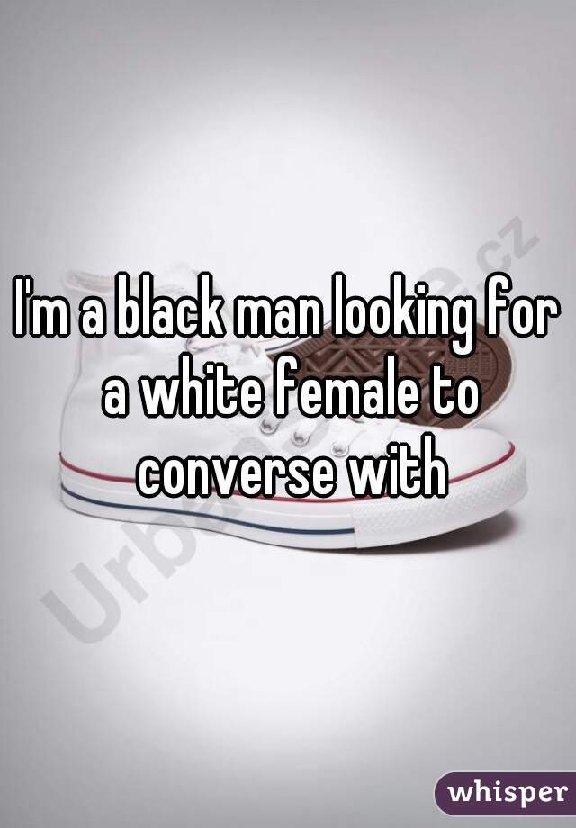 I'm a black man looking for a white female to converse with