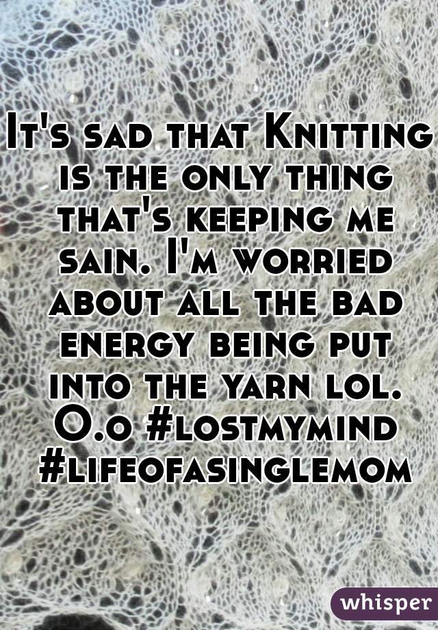 It's sad that Knitting is the only thing that's keeping me sain. I'm worried about all the bad energy being put into the yarn lol. O.o #lostmymind #lifeofasinglemom