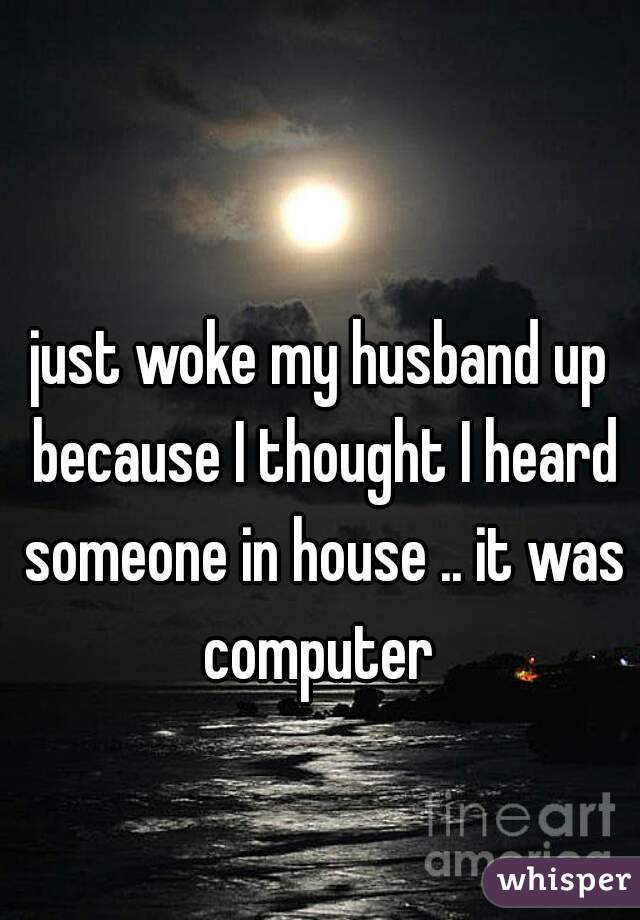 just woke my husband up because I thought I heard someone in house .. it was computer 