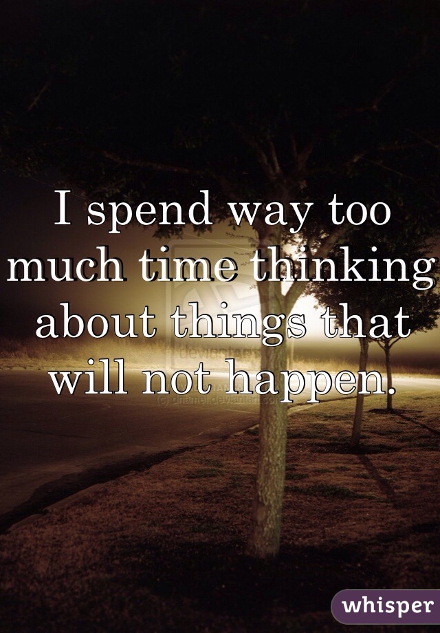I spend way too much time thinking about things that will not happen. 