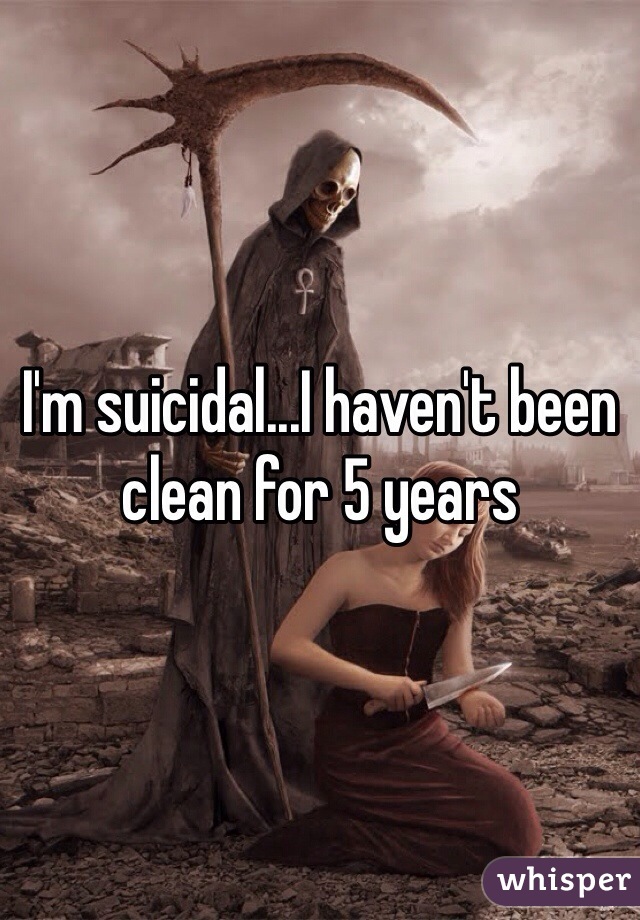 I'm suicidal...I haven't been clean for 5 years