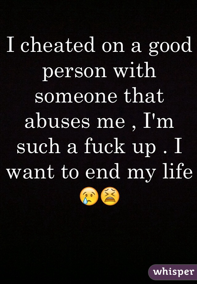 I cheated on a good person with someone that abuses me , I'm such a fuck up . I want to end my life 😢😫