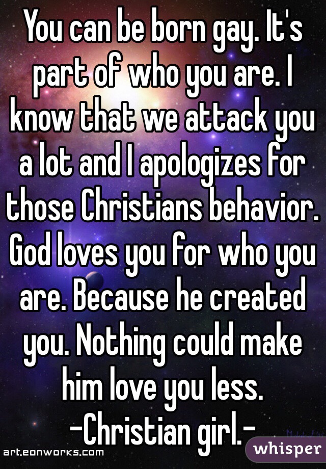 You can be born gay. It's part of who you are. I know that we attack you a lot and I apologizes for those Christians behavior. God loves you for who you are. Because he created you. Nothing could make him love you less. 
-Christian girl.- 
