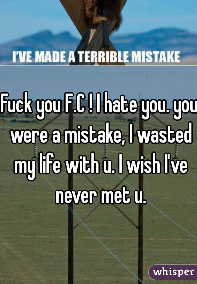 Fuck you F.C ! I hate you. you were a mistake, I wasted my life with u. I wish I've never met u.