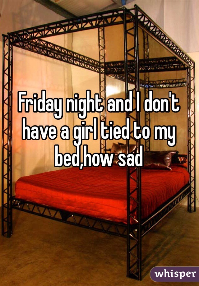Friday night and I don't have a girl tied to my bed,how sad