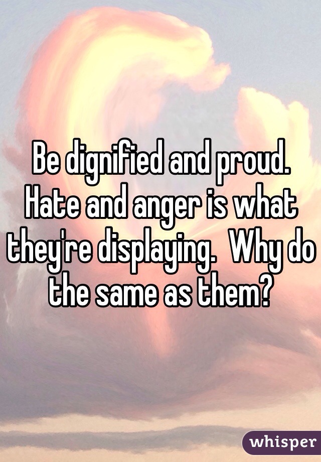 Be dignified and proud.  Hate and anger is what they're displaying.  Why do the same as them?