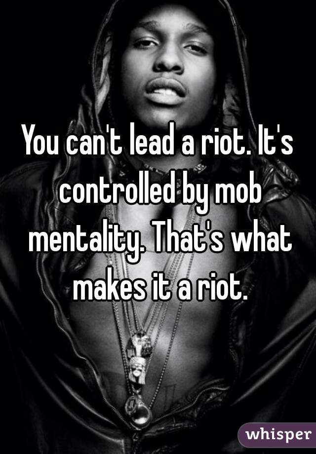 You can't lead a riot. It's controlled by mob mentality. That's what makes it a riot.