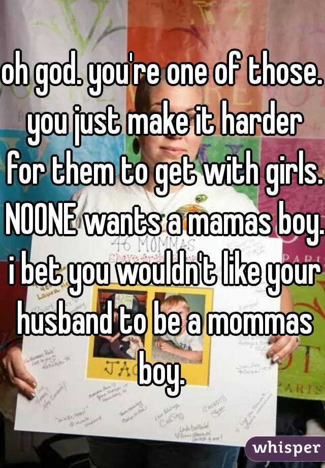 oh god. you're one of those. you just make it harder for them to get with girls. NOONE wants a mamas boy. i bet you wouldn't like your husband to be a mommas boy. 