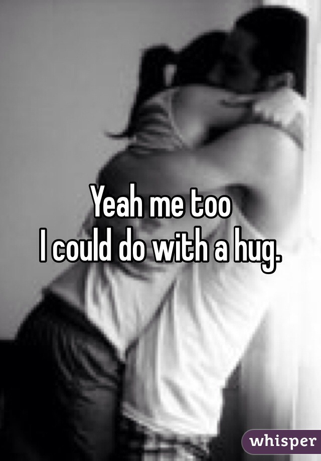 Yeah me too
I could do with a hug.