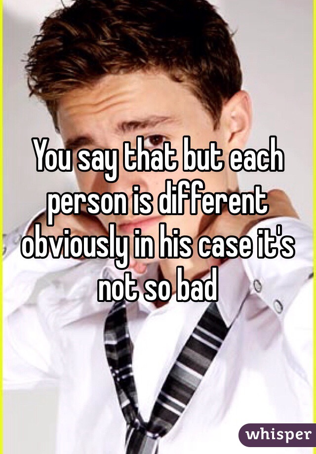 You say that but each person is different obviously in his case it's not so bad