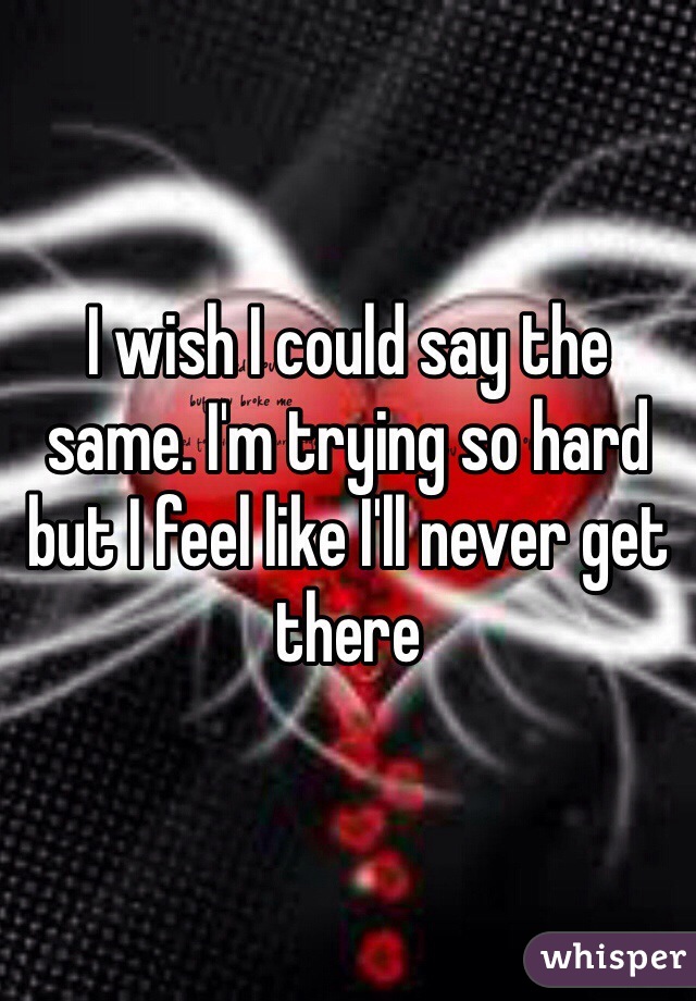 I wish I could say the same. I'm trying so hard but I feel like I'll never get there