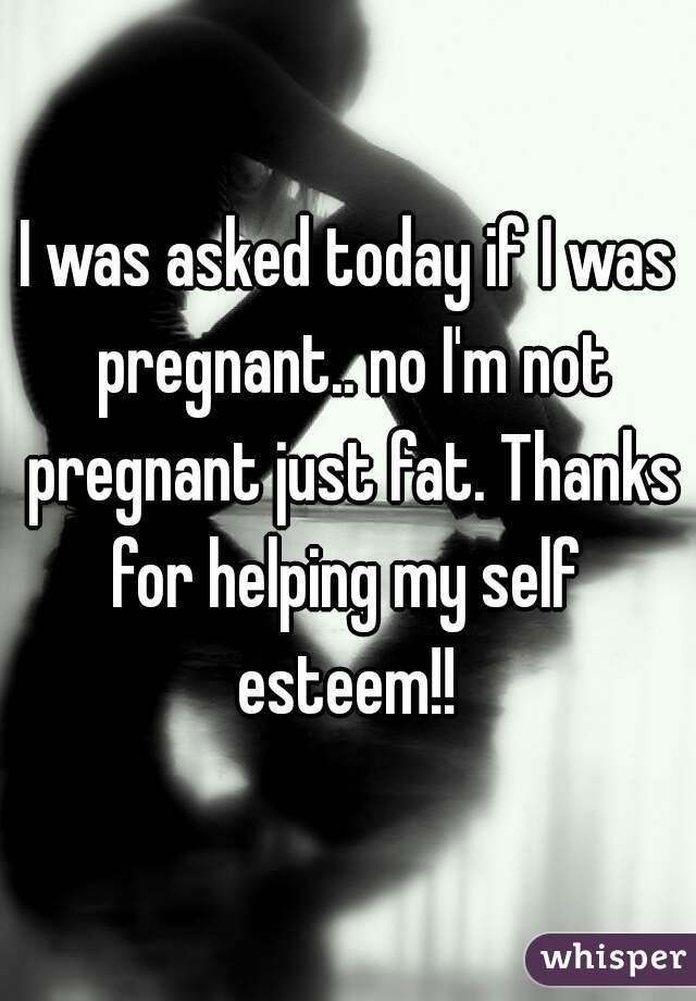 I was asked today if I was pregnant.. no I'm not pregnant just fat. Thanks for helping my self 
esteem!!