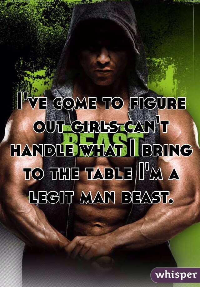 I've come to figure out girls can't handle what I bring to the table I'm a legit man beast. 