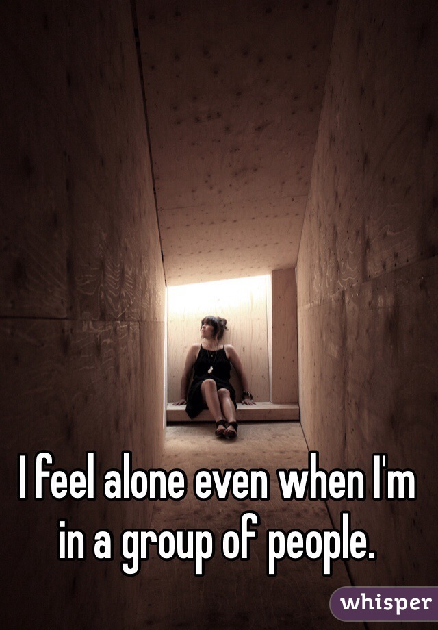 I feel alone even when I'm in a group of people.