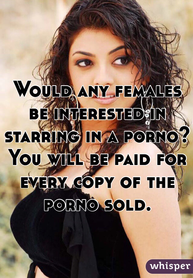 Would any females be interested in starring in a porno? You will be paid for every copy of the porno sold.
