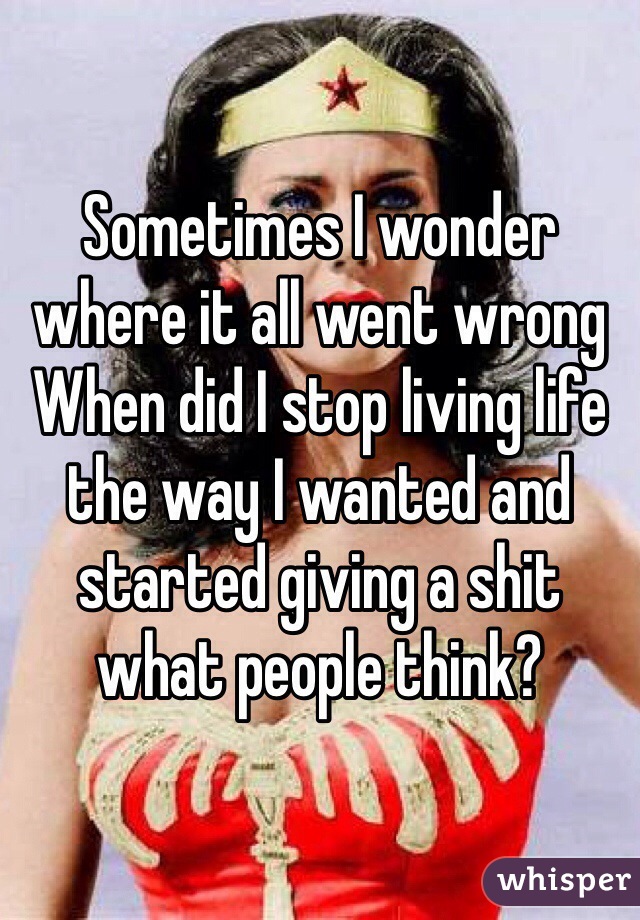 Sometimes I wonder where it all went wrong 
When did I stop living life the way I wanted and started giving a shit what people think? 