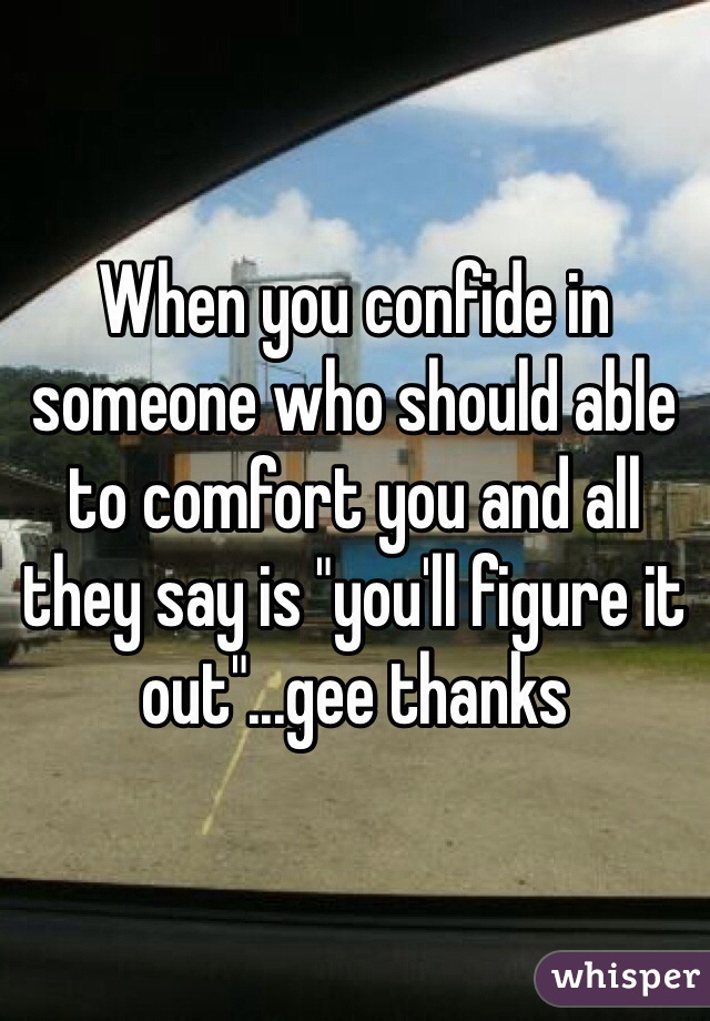 When you confide in someone who should able to comfort you and all they say is "you'll figure it out"...gee thanks