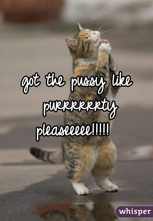 got the pussy like purrrrrrty pleaseeeee!!!!!  