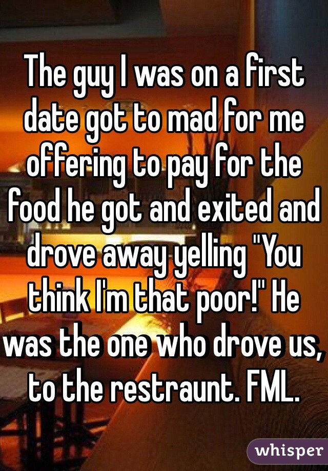 The guy I was on a first date got to mad for me offering to pay for the food he got and exited and drove away yelling "You think I'm that poor!" He was the one who drove us, to the restraunt. FML. 