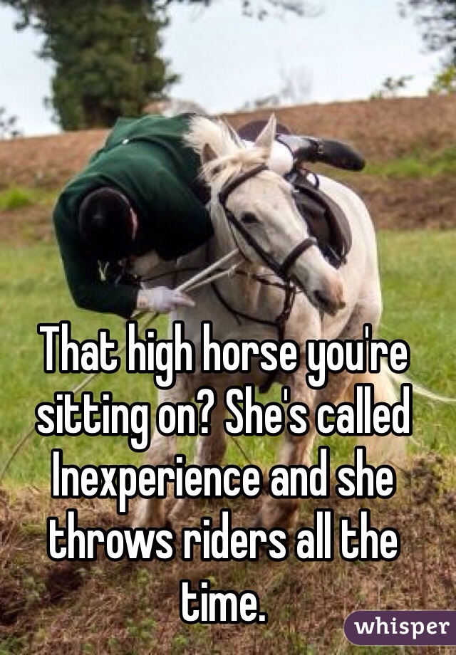 That high horse you're sitting on? She's called Inexperience and she throws riders all the time. 