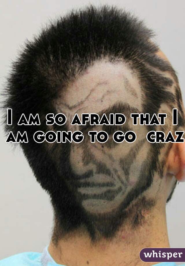 I am so afraid that I am going to go  crazy